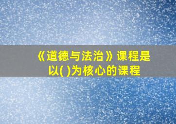 《道德与法治》课程是以( )为核心的课程